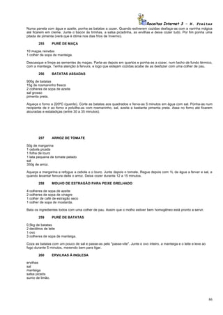 Receitas Internet 3 – N. Freitas
Numa panela com água e azeite, ponha as batatas a cozer. Quando estiverem cozidas desfaça-as com a varinha mágica
até ficarem em creme. Junte o bacon às tirinhas, a salsa picadinha, as ervilhas e deixe cozer tudo. Por fim ponha uma
pitada de pimenta (verá que é ótima nos dias frios de Inverno).

         255      PURÉ DE MAÇA

10 maças reinetas
1 colher de sopa de manteiga.

Descasque e limpe as sementes ás maças. Parta-as depois em quartos e ponha-as a cozer, num tacho de fundo térmico,
com a manteiga. Tenha atenção à fervura, e logo que estejam cozidas acabe de as desfazer com uma colher de pau.

         256      BATATAS ASSADAS

900g de batatas
15g de rosmaninho fresco
2 colheres de sopa de azeite
sal grosso
pimenta preta.

Aqueça o forno a 220ºC (quente). Corte as batatas aos quadrados e ferva-as 5 minutos em água com sal. Ponha-as num
recipiente de ir ao forno e polvilhe-as com rosmaninho, sal, azeite e bastante pimenta preta. Asse no forno até ficarem
alouradas e estaladiças (entre 30 a 35 minutos).




         257      ARROZ DE TOMATE

50g de margarina
1 cebola picada
1 folha de louro
1 lata pequena de tomate pelado
sal
350g de arroz.

Aqueça a margarina e refogue a cebola e o louro. Junte depois o tomate. Regue depois com 1L de água a ferver e sal, e
quando levantar fervura deite o arroz. Deixe cozer durante 12 a 15 minutos.

         258      MOLHO DE ESTRAGÃO PARA PEIXE GRELHADO

4   colheres de sopa de azeite
2   colheres de sopa de vinagre
1   colher de café de estragão seco
1   colher de sopa de mostarda.

Bata os ingredientes todos com uma colher de pau. Assim que o molho estiver bem homogêneo está pronto a servir.

         259      PURÉ DE BATATAS

0,5kg de batatas
2 decilitros de leite
1 ovo
3 colheres de sopa de manteiga.

Coza as batatas com um pouco de sal e passe-as pelo "passe-vite". Junte o ovo inteiro, a manteiga e o leite e leve ao
fogo durante 5 minutos, mexendo bem para ligar.

         260      ERVILHAS À INGLESA

ervilhas
sal
manteiga
salsa picada
sumo de limão.




                                                                                                                        86
 