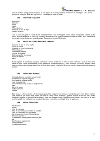 Receitas Internet 3 – N. Freitas
Coza as ervilhas em água com um pouco de sal. Depois de cozidas junte-lhes um bocado de manteiga e salsa picada,
ficando um bocado a ferver em fogo brando. Tempere com sumo de limão.

       261      ARROZ DE CENOURAS

4 cenouras
1 cebola
azeite
1 alho
1 folha de louro
3 xícaras de chá de água
1 xícara de arroz.

Lave as cenouras, pele-as e corte-as em rodelas grossas. Faça um refogado com a cebola bem picada, o azeite, o alho
inteiro, a folha de louro e as cenouras. Junte ao refogado a água, e depois de levantar fervura deite o arroz previamente
demolhado, mexendo sempre para não pegar. Deixe cozer durante 15 minutos.

       262      ARROZ NO FORNO À MODA DE LAMEGO

2 xícaras de chá de arroz agulha
2 tiras de bacon
5 rodelas de chouriço de carne
1 folha de louro
1 cebola sal pimenta
1 colher de vinagre
3 dentes de alho com casca
azeite abundante
salsa.

Numa caçarola de ir ao forno, aqueça o azeite com o bacon, o chouriço às tiras, os alhos inteiros e o louro, e deixe fritar.
Retire os alhos e junte a cebola bem picada até alourar. Junte depois água, a salsa o vinagre e o arroz e tempere. Deixe
cozer no disco uns minutos e depois leve ao forno bem quente meia-hora. Sirva com carneiro assado ou lombo de porco
assado.



       263      COUVE AOS MOLHOS

1 coração de uma couve (ou penca tenra)
4 colheres de sopa de margarina
3 colheres de sopa de farinha
meia xícara de leite
bocadinhos de queijo (qualquer queijo serve)
óleo
2 tiras de bacon
molho béchamel
2 alhos.

Coza a couve e tempere com sal. Numa caçarola junte a margarina e a farinha, mexendo devagar. Junte depois o leite e
uma pitada de sal. Ponha este molho por cima da couve e leve ao forno a gratinar durante 4 minutos. Faça molho
béchamel, junte-lhe os bocadinhos de queijo, e deite por cima da couve. Entretanto numa frigideira frite num fio de óleo,
os alhos picadinhos e o bacon aos bocados. Quando o bacon alourar deite por cima do gratinado.

       264      ARROZ CHAU-CHAU

50g de arroz
8 ovos
120g de manteiga
250g de carne de aves cozidas ou assadas
150g de carne de porco fresca frita
50g de presunto cru ou 100g de fiambre
20 nozes grandes e
20 amêndoas raladas depois de tirar a pele
sal
3 colheres de sopa de leite
1 ramo de salsa
1g de pimenta moída.




                                                                                                                         87
 