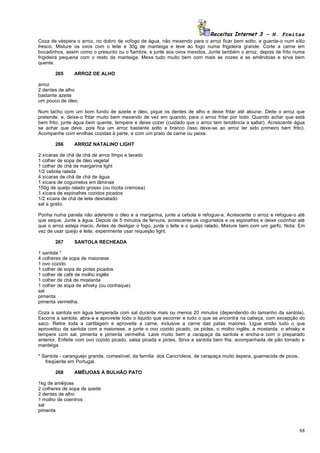 Receitas Internet 3 – N. Freitas
Coza de véspera o arroz, no dobro de vofogo de água, não mexendo para o arroz ficar bem solto, e guarde-o num sítio
fresco. Misture os ovos com o leite e 30g de manteiga e leve ao fogo numa frigideira grande. Corte a carne em
bocadinhos, assim como o presunto ou o fiambre, e junte aos ovos mexidos. Junte também o arroz, depois de frito numa
frigideira pequena com o resto da manteiga. Mexa tudo muito bem com mais as nozes e as amêndoas e sirva bem
quente.

       265      ARROZ DE ALHO

arroz
2 dentes de alho
bastante azeite
um pouco de óleo.

Num tacho com um bom fundo de azeite e óleo, pique os dentes de alho e deixe fritar até alourar. Deite o arroz que
pretende, e, deixe-o fritar muito bem mexendo de vez em quando, para o arroz fritar por todo. Quando achar que está
bem frito, junte água bem quente, tempere e deixe cozer (cuidado que o arroz tem tendência a saltar). Acrescente água
se achar que deve, pois fica um arroz bastante solto e branco (isso deve-se ao arroz ter sido primeiro bem frito).
Acompanhe com ervilhas cozidas à parte, e com um prato de carne ou peixe.

       266      ARROZ NATALINO LIGHT

2 xícaras de chá de chá de arroz limpo e lavado
1 colher de sopa de óleo vegetal
1 colher de chá de margarina light
1/2 cebola ralada
4 xícaras de chá de chá de água
1 xícara de cogumelos em lâminas
150g de queijo ralado grosso (ou ricota cremosa)
1 xícara de espinafres cozidos picados
1/2 xícara de chá de leite desnatado
sal a gosto.

Ponha numa panela não aderente o óleo e a margarina, junte a cebola e refogue-a. Acrescente o arroz e refogue-o até
que seque. Junte a água. Depois de 5 minutos de fervura, acrescente os cogumelos e os espinafres e deixe cozinhar até
que o arroz esteja macio. Antes de desligar o fogo, junte o leite e o queijo ralado. Misture bem com um garfo. Nota: Em
vez de usar queijo e leite, experimente usar requeijão light.

       267      SANTOLA RECHEADA

1 santola *
4 colheres de sopa de maionese
1 ovo cozido
1 colher de sopa de picles picados
1 colher de café de molho inglês
1 colher de chá de mostarda
1 colher de sopa de whisky (ou conhaque)
sal
pimenta
pimenta vermelha.

Coza a santola em água temperada com sal durante mais ou menos 20 minutos (dependendo do tamanho da santola).
Escorra a santola, abra-a e aproveite todo o liquido que escorrer e tudo o que se encontra na cabeça, com excepção do
saco. Retire toda a cartilagem e aproveite a carne, inclusive a carne das patas maiores. Ligue então tudo o que
aproveitou da santola com a maionese, e junte o ovo cozido picado, os picles, o molho inglês, a mostarda, o whisky e
tempere com sal, pimenta e pimenta vermelha. Lave muito bem a carapaça da santola e encha-a com o preparado
anterior. Enfeite com ovo cozido picado, salsa picada e picles. Sirva a santola bem fria, acompanhada de pão torrado e
manteiga.

* Santola - caranguejo grande, comestível, da família dos Cancrídeos, de carapaça muito áspera, guarnecida de picos,
   freqüente em Portugal.

       268      AMÊIJOAS À BULHÃO PATO

1kg de amêijoas
2 colheres de sopa de azeite
2 dentes de alho
1 molho de coentros
sal
pimenta



                                                                                                                       88
 