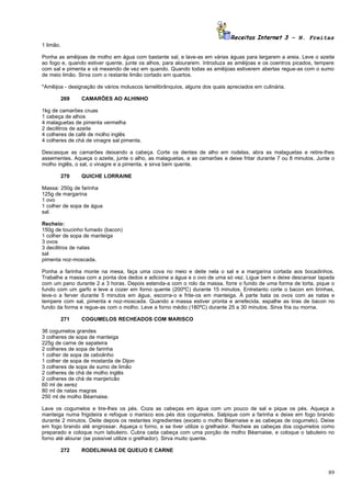 Receitas Internet 3 – N. Freitas
1 limão.

Ponha as amêijoas de molho em água com bastante sal, e lave-as em várias águas para largarem a areia. Leve o azeite
ao fogo e, quando estiver quente, junte os alhos, para alourarem. Introduza as amêijoas e os coentros picados, tempere
com sal e pimenta e vá mexendo de vez em quando. Quando todas as amêijoas estiverem abertas regue-as com o sumo
de meio limão. Sirva com o restante limão cortado em quartos.

*Amêijoa - designação de vários moluscos lamelibrânquios, alguns dos quais apreciados em culinária.

           269   CAMARÕES AO ALHINHO

1kg de camarões cruas
1 cabeça de alhos
4 malaguetas de pimenta vermelha
2 decilitros de azeite
4 colheres de café de molho inglês
4 colheres de chá de vinagre sal pimenta.

Descasque as camarões deixando a cabeça. Corte os dentes de alho em rodelas, abra as malaguetas e retire-lhes
assementes. Aqueça o azeite, junte o alho, as malaguetas, e as camarões e deixe fritar durante 7 ou 8 minutos. Junte o
molho inglês, o sal, o vinagre e a pimenta, e sirva bem quente.

           270   QUICHE LORRAINE

Massa: 250g de farinha
125g de margarina
1 ovo
1 colher de sopa de água
sal.

Recheio:
150g de toucinho fumado (bacon)
1 colher de sopa de manteiga
3 ovos
3 decilitros de natas
sal
pimenta noz-moscada.

Ponha a farinha monte na mesa, faça uma cova no meio e deite nela o sal e a margarina cortada aos bocadinhos.
Trabalhe a massa com a ponta dos dedos e adicione a água e o ovo de uma só vez. Ligue bem e deixe descansar tapada
com um pano durante 2 a 3 horas. Depois estenda-a com o rolo da massa, forre o fundo de uma forma de torta, pique o
fundo com um garfo e leve a cozer em forno quente (200ºC) durante 15 minutos. Entretanto corte o bacon em tirinhas,
leve-o a ferver durante 5 minutos em água, escorra-o e frite-os em manteiga. À parte bata os ovos com as natas e
tempere com sal, pimenta e noz-moscada. Quando a massa estiver pronta e arrefecida, espalhe as tiras de bacon no
fundo da forma e regue-as com o molho. Leve a forno médio (180ºC) durante 25 a 30 minutos. Sirva fria ou morna.

           271   COGUMELOS RECHEADOS COM MARISCO

36 cogumelos grandes
3 colheres de sopa de manteiga
225g de carne de sapateira
2 colheres de sopa de farinha
1 colher de sopa de cebolinho
1 colher de sopa de mostarda de Dijon
3 colheres de sopa de sumo de limão
2 colheres de chá de molho inglês
2 colheres de chá de manjericão
60 ml de xerez
80 ml de natas magras
250 ml de molho Béarnaise.

Lave os cogumelos e tire-lhes os pés. Coza as cabeças em água com um pouco de sal e pique os pés. Aqueça a
manteiga numa frigideira e refogue o marisco eos pés dos cogumelos. Salpique com a farinha e deixe em fogo brando
durante 2 minutos. Deite depois os restantes ingredientes (exceto o molho Béarnaise e as cabeças de cogumelo). Deixe
em fogo brando até engrossar. Aqueça o forno, e se tiver utilize o grelhador. Recheie as cabeças dos cogumelos como
preparado e coloque num tabuleiro. Cubra cada cabeça com uma porção de molho Béarnaise, e coloque o tabuleiro no
forno até alourar (se possível utilize o grelhador). Sirva muito quente.

           272   RODELINHAS DE QUEIJO E CARNE



                                                                                                                   89
 