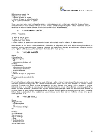 Receitas Internet 3 – N. Freitas

225g de carne assada fria
230g de queijo creme
3 colheres de sopa de rábano
3 colheres de sopa de cebolinho picado
70g de azeitonas recheadas ás rodelas.

Corte a carne em fatias muito fininhas e barre com a mistura do queijo com o rábano e o cebolinho. Enrole as fatias e
corte às rodelinhas muito fininhas. Coloque-as numa travessa forrada com papel vegetal e enfeite cada rodela com um
pedacinho de azeitona. Deixe arrefecer no frigorifico durante 1 hora, antes de servir.

       273      CANAPÉS MONTE CRISTO

(PARA 4 PESSOAS)

16 fatias de pão de forma
16 fatias de fiambre Parma
110g de queijo suíço ralado
4 ovos 4 colheres de sopa creme meio-por-meio (metade leite, metade natas) 4 colheres de sopa manteiga.

Retire a côdea do pão. Ponha 2 fatias de fiambre e uma pitada de queijo entre duas fatias, e corte na diagonal. Misture os
ovos com o creme meio-por-meio e passe os triângulos por essa mistura. Derreta a manteiga em pequenas porções
numa frigideira e frite as sanduíches até ficarem douradas. Sirva muito quente.

       274      TORTA DE CAMARÃO

Massa:
250g de farinha
125g de margarina
1 ovo
1 colher de sopa de água sal.
Recheio:
250g de camarão
1 colher de sopa de manteiga
1 colher de sopa de farinha
2,5 decilitros de leite
2 gemas
2 colheres de sopa de queijo ralado
sal
pimenta mostarda sumo de limão
1 clara.

Peneire a farinha para a bancada, faça uma cova, deite nela o sal e a margarina aos bocadinhos e amasse com a ponta
dos dedos, juntando-lhe a água e o ovo. Deixe a massa descansar tapada com um pano, durante 2 ou 3 horas, e depois
forre uma forma de torta. Depois de picar a massa com um garfo leve-a a forno quente (200ºC) durante 15 minutos.
Entretanto coza os camarões e descasque-os, deixando alguns inteiros para o enfeite. Derreta a manteiga, junte-lhe a
farinha e quando aparecer à superfície uma espuma esbranquiçada junte-lhe o leite frio, deixando ferver durante 10
minutos. Depois de retirar do fogo junte os camarões, as gemas, o queijo ralado, sal, pimenta, sumo de limão e mostarda.
Bata a clara em castelo bem firme e adicione-a suavemente ao creme. Deite o creme na forma e leve a forno quente
(200ºC) durante 10 m.

       275      TORTA DE CEBOLA

Massa:
250g de farinha
125g de margarina
1 ovo
1 colher de sopa de água
sal.

Recheio:
500g de cebolas
75g de presunto
50g de manteiga
3 ovos
2 decilitros de leite
1 decilitro de natas
50g de queijo ralado.




                                                                                                                        90
 