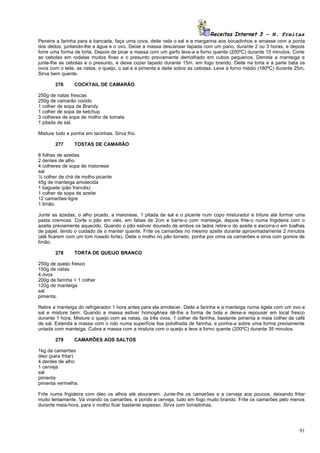 Receitas Internet 3 – N. Freitas
Peneire a farinha para a bancada, faça uma cova, deite nela o sal e a margarina aos bocadinhos e amasse com a ponta
dos dedos, juntando-lhe a água e o ovo. Deixe a massa descansar tapada com um pano, durante 2 ou 3 horas, e depois
forre uma forma de torta. Depois de picar a massa com um garfo leve-a a forno quente (200ºC) durante 15 minutos. Corte
as cebolas em rodelas muitos finas e o presunto previamente demolhado em cubos pequenos. Derreta a manteiga e
junte-lhe as cebolas e o presunto, e deixe cozer tapado durante 15m. em fogo brando. Deite na torta e à parte bata os
ovos com o leite, as natas, o queijo, o sal e a pimenta e deite sobre as cebolas. Leve a forno médio (180ºC) durante 25m.
Sirva bem quente.

       276      COCKTAIL DE CAMARÃO

250g de natas frescas
250g de camarão cozido
1 colher de sopa de Brandy
1 colher de sopa de ketchup
3 colheres de sopa de molho de tomate
1 pitada de sal.

Misture tudo e ponha em tacinhas. Sirva frio.

       277      TOSTAS DE CAMARÃO

8 folhas de azedas
2 dentes de alho
4 colheres de sopa de maionese
sal
½ colher de chá de molho picante
45g de manteiga amolecida
1 baguete (pão francês)
1 colher de sopa de azeite
12 camarões-tigre
1 limão.

Junte as azedas, o alho picado, a maionese, 1 pitada de sal e o picante num copo misturador e triture até formar uma
pasta cremosa. Corte o pão em viés, em fatias de 2cm e barre-o com manteiga, depois frite-o numa frigideira com o
azeite previamente aquecido. Quando o pão estiver dourado de ambos os lados retire-o do azeite e escorra-o em toalhas
de papel, tendo o cuidado de o manter quente. Frite os camarões no mesmo azeite durante aproximadamente 2 minutos
(até ficarem com um tom rosado forte). Deite o molho no pão torrado, ponha por cima os camarões e sirva com gomos de
limão.

       278      TORTA DE QUEIJO BRANCO

250g de queijo fresco
150g de natas
4 ovos
200g de farinha + 1 colher
120g de manteiga
sal
pimenta.

Retire a manteiga do refrigerador 1 hora antes para ela amolecer. Deite a farinha e a manteiga numa tigela com um ovo e
sal e misture bem. Quando a massa estiver homogênea dê-lhe a forma de bola e deixe-a repousar em local fresco
durante 1 hora. Misture o queijo com as natas, os três ovos, 1 colher de farinha, bastante pimenta e meia colher de café
de sal. Estenda a massa com o rolo numa superfície lisa polvilhada de farinha, e ponha-a sobre uma forma previamente
untada com manteiga. Cubra a massa com a mistura com o queijo e leve a forno quente (200ºC) durante 35 minutos.

       279      CAMARÕES AOS SALTOS

1kg de camarões
óleo (para fritar)
4 dentes de alho
1 cerveja
sal
pimenta
pimenta vermelha.

Frite numa frigideira com óleo os alhos até alourarem. Junte-lhe os camarões e a cerveja aos poucos, deixando fritar
muito lentamente. Vá virando os camarões, e pondo a cerveja, tudo em fogo muito brando. Frite os camarões pelo menos
durante meia-hora, para o molho ficar bastante espesso. Sirva com torradinhas.




                                                                                                                      91
 