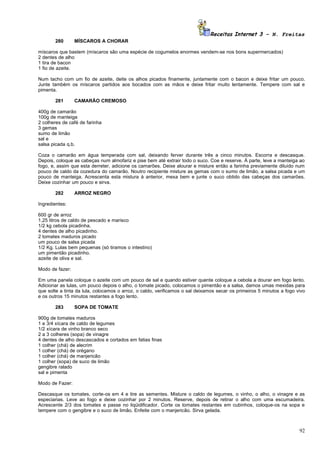 Receitas Internet 3 – N. Freitas
       280       MÍSCAROS A CHORAR

míscaros que bastem (míscaros são uma espécie de cogumelos enormes vendem-se nos bons supermercados)
2 dentes de alho
1 tira de bacon
1 fio de azeite.

Num tacho com um fio de azeite, deite os alhos picados finamente, juntamente com o bacon e deixe fritar um pouco.
Junte também os míscaros partidos aos bocados com as mãos e deixe fritar muito lentamente. Tempere com sal e
pimenta.

       281       CAMARÃO CREMOSO

400g de camarão
100g de manteiga
2 colheres de café de farinha
3 gemas
sumo de limão
sal e
salsa picada q.b.

Coza o camarão em água temperada com sal, deixando ferver durante três a cinco minutos. Escorra e descasque.
Depois, coloque as cabeças num almofariz e pise bem até extrair todo o suco. Coe e reserve. À parte, leve a manteiga ao
fogo, e, assim que esta derreter, adicione os camarões. Deixe alourar e misture então a farinha previamente diluído num
pouco de caldo da cozedura do camarão. Noutro recipiente misture as gemas com o sumo de limão, a salsa picada e um
pouco de manteiga. Acrescenta esta mistura à anterior, mexa bem e junte o suco obtido das cabeças dos camarões.
Deixe cozinhar um pouco e sirva.

       282       ARROZ NEGRO

Ingredientes:

600 gr de arroz
1,25 litros de caldo de pescado e marisco
1/2 kg cebola picadinha.
4 dentes de alho picadinho.
2 tomates maduros picado
um pouco de salsa picada
1/2 Kg. Lulas bem pequenas (só tiramos o intestino)
um pimentão picadinho.
azeite de oliva e sal.

Modo de fazer:

Em uma panela coloque o azeite com um pouco de sal e quando estiver quente coloque a cebola a dourar em fogo lento.
Adicionar as lulas, um pouco depois o alho, o tomate picado, colocamos o pimentão e a salsa, damos umas mexidas para
que solte a tinta da lula, colocamos o arroz, o caldo, verificamos o sal deixamos secar os primeiros 5 minutos a fogo vivo
e os outros 15 minutos restantes a fogo lento.

       283       SOPA DE TOMATE

900g de tomates maduros
1 e 3/4 xícara de caldo de legumes
1/2 xícara de vinho branco seco
2 a 3 colheres (sopa) de vinagre
4 dentes de alho descascados e cortados em fatias finas
1 colher (chá) de alecrim
1 colher (chá) de orégano
1 colher (chá) de manjericão
1 colher (sopa) de suco de limão
gengibre ralado
sal e pimenta

Modo de Fazer:

Descasque os tomates, corte-os em 4 e tire as sementes. Misture o caldo de legumes, o vinho, o alho, o vinagre e as
especiarias. Leve ao fogo e deixe cozinhar por 2 minutos. Reserve, depois de retirar o alho com uma escumadeira.
Acrescente 2/3 dos tomates e passe no liqüidificador. Corte os tomates restantes em cubinhos, coloque-os na sopa e
tempere com o gengibre e o suco de limão. Enfeite com o manjericão. Sirva gelada.



                                                                                                                       92
 