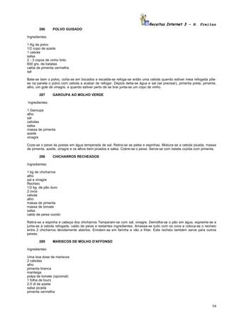 Receitas Internet 3 – N. Freitas
       286      POLVO GUISADO

Ingredientes:

1 Kg de polvo
1/2 copo de azeite
1 cebola
salsa
2 - 3 copos de vinho tinto
600 grs. de batatas
calda de pimenta vermelha
sal

Bate-se bem o polvo, corta-se em bocados e escalda-se refoga-se então uma cebola quando estiver meia refogada põe-
se na panela o polvo com cebola a acabar de refogar. Depois deita-se água e sal (se precisar), pimenta preta, pimenta,
alho, um gole de vinagre, e quando estiver perto de se tirar junta-se um copo de vinho.

       287      GAROUPA AO MOLHO VERDE

Ingredientes:

1 Garoupa
alho
sal
cebolas
salsa
massa de pimenta
azeite
vinagre

Coze-se o peixe às postas em água temperada de sal. Retira-se as peles e espinhas. Mistura-se a cebola picada, massa
de pimenta. azeite, vinagre e os alhos bem picados e salsa. Cobre-se o peixe. Serve-se com batata cozida com pimenta.

       288      CHICHARROS RECHEADOS

Ingredientes:

1 kg de chicharros
alho
sal e vinagre
Recheio
1/2 kg. de pão duro
2 ovos
cebola
alho
massa de pimenta
massa de tomate
salsa
caldo de peixe cozido

Retira-se a espinha e cabeça dos chicharros Temperam-se com sal, vinagre. Demolha-se o pão em água, espreme-se e
junta-se à cebola refogada, caldo de peixe e restantes ingredientes. Amassa-se tudo com os ovos e coloca-se o recheio
entre 2 chicharros devidamente abertos. Enrolam-se em farinha e vão a fritar. Este recheio também serve para outros
peixes.

       289      MARISCOS DE MOLHO D'AFFONSO

Ingredientes:

Uma boa dose de mariscos
2 cebolas
alho
pimenta branca
manteiga
polpa de tomate (opcional)
1 folha de louro
2,5 dl de azeite
salsa picada
pimenta vermelha



                                                                                                                   94
 