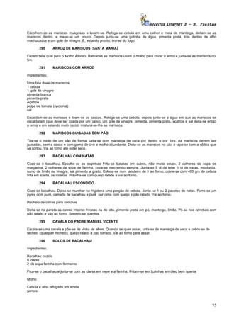 Receitas Internet 3 – N. Freitas

Escolhem-se as mariscos musgosas e lavam-se. Refoga-se cebola em uma colher e meia de manteiga, deitam-se as
mariscos dentro, e mexe-se um pouco. Depois junta-se uma gotinha de água, pimenta preta, três dentes de alho
machucados e um gole de vinagre. E, estando pronto, tira-se do fogo.

        290     ARROZ DE MARISCOS (SANTA MARIA)

Fazem tal e qual para o Molho Afonso. Retiradas as mariscos usam o molho para cozer o arroz e junta-se as mariscos no
fim.

        291     MARISCOS COM ARROZ

Ingredientes:

Uma boa dose de mariscos
1 cebola
1 gole de vinagre
pimenta branca
pimenta preta
Açafroa
polpa de tomate (opcional)
sal

Escaldam-se as mariscos e tiram-se as cascas. Refoga-se uma cebola, depois junta-se a água em que as mariscos se
escaldaram (que deve ser coada por um pano), um gole de vinagre, pimenta, pimenta preta, açafroa e sal deita-se então
o arroz e em estando meio cozido mistura-se-lhe as mariscos.

        292     MARISCOS GUISADAS COM PÃO

Tira-se o miolo de um pão de forma, unta-se com manteiga de vaca por dentro e por fora. As mariscos devem ser
guisadas, sem a casca e com gema de ovo e molho abundante. Deita-se as mariscos no pão e tapa-se com a côdea que
se cortou. Vai ao forno até estar seco.

        293     BACALHAU COM NATAS

Coze-se o bacalhau. Escolhe-se as espinhas Frita-se batatas em cubos, não muito secas. 2 colheres de sopa de
margarina, 2 colheres de sopa de farinha, coze-se mechendo sempre. Junta-se 5 dl de leite, 1 dl de natas, mostarda,
sumo de limão ou vinagre, sal pimenta a gosto. Coloca-se num tabuleiro de ir ao forno, cobre-se com 400 grs de cebola
frita em azeite, às rodelas. Polvilha-se com queijo ralado e vai ao forno.

        294     BACALHAU ESCONDIDO

Coze-se bacalhau. Deixa-se murchar na frigideira uma porção de cebola. Junta-se 1 ou 2 pacotes de natas. Forra-se um
pyrex com purê, camada de bacalhau e purê por cima com queijo e pão ralado. Vai ao forno.

Recheio de ostras para conchas

Deita-se na panela as ostras inteiras frescas ou de lata, pimenta preta em pó, manteiga, limão. Põ-se nas conchas com
pão ralado e vão ao forno. Servem-se quentes.

        295     CAVALA DO PADRE MANUEL VICENTE

Escala-se uma cavala e põe-se de vinha de alhos. Quando se quer assar, unta-se de manteiga de vaca e cobre-se de
recheio (qualquer recheio), queijo ralado e pão torrado. Vai ao forno para assar.

        296     BOLOS DE BACALHAU

Ingredientes:

Bacalhau cozido
8 claras
2 cls sopa farinha com fermento

Pica-se o bacalhau e junta-se com as claras em neve e a farinha. Fritam-se em bolinhas em óleo bem quente

Molho

Cebola e alho refogado em azeite
gemas



                                                                                                                   95
 