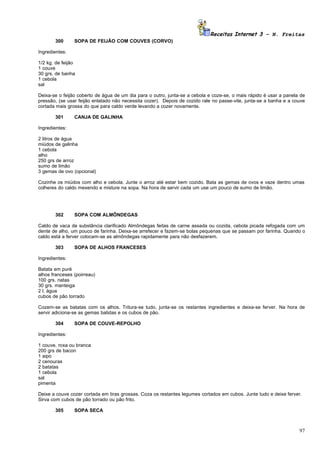 Receitas Internet 3 – N. Freitas
       300      SOPA DE FEIJÃO COM COUVES (CORVO)

Ingredientes:

1/2 kg. de feijão
1 couve
30 grs. de banha
1 cebola
sal

Deixa-se o feijão coberto de água de um dia para o outro, junta-se a cebola e coze-se, o mais rápido é usar a panela de
pressão, (se usar feijão enlatado não necessita cozer). Depois de cozido rale no passe-vite, junta-se a banha e a couve
cortada mais grossa do que para caldo verde levando a cozer novamente.

       301      CANJA DE GALINHA

Ingredientes:

2 litros de água
miúdos de galinha
1 cebola
alho
250 grs de arroz
sumo de limão
3 gemas de ovo (opcional)

Cozinhe os miúdos com alho e cebola. Junte o arroz até estar bem cozido. Bata as gemas de ovos e vaze dentro umas
colheres do caldo mexendo e misture na sopa. Na hora de servir cada um use um pouco de sumo de limão.




       302      SOPA COM ALMÔNDEGAS

Caldo de vaca de substância clarificado Almôndegas feitas de carne assada ou cozida, cebola picada refogada com um
dente de alho, um pouco de farinha. Deixa-se arrefecer e fazem-se bolas pequenas que se passam por farinha. Quando o
caldo está a ferver colocam-se as almôndegas rapidamente para não desfazerem.

       303      SOPA DE ALHOS FRANCESES

Ingredientes:

Batata em puré
alhos franceses (poirreau)
100 grs. natas
30 grs. manteiga
2 l. água
cubos de pão torrado

Cozem-se as batatas com os alhos. Tritura-se tudo, junta-se os restantes ingredientes e deixa-se ferver. Na hora de
servir adiciona-se as gemas batidas e os cubos de pão.

       304      SOPA DE COUVE-REPOLHO

Ingredientes:

1 couve, roxa ou branca
200 grs de bacon
1 aipo
2 cenouras
2 batatas
1 cebola
sal
pimenta

Deixe a couve cozer cortada em tiras grossas. Coza os restantes legumes cortados em cubos. Junte tudo e deixe ferver.
Sirva com cubos de pão torrado ou pão frito.

       305      SOPA SECA



                                                                                                                    97
 