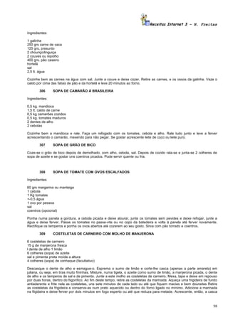 Receitas Internet 3 – N. Freitas

Ingredientes:

1 galinha
250 grs carne de vaca
125 grs. presunto
2 chouriço/linguiça
2 couves ou repolho
400 grs. pão caseiro
hortelã
sal
2,5 lt. água

Cozinhe bem as carnes na água com sal. Junte a couve e deixe cozer. Retire as carnes, e os ossos da galinha. Vaze o
caldo por cima das fatias de pão e da hortelã e leve 20 minutos ao forno.

       306      SOPA DE CAMARÃO À BRASILEIRA

Ingredientes:

0,5 kg. mandioca
1,5 lt. caldo de carne
0,5 kg camarões cozidos
0,5 kg. tomates maduros
2 dentes de alho
2 cebolas

Cozinhe bem a mandioca e rale. Faça um refogado com os tomates, cebola e alho. Rale tudo junto e leve a ferver
acrescentando o camarão, mexendo para não pegar. Se gostar acrescente leite de coco ou leite puro.

       307      SOPA DE GRÃO DE BICO

Coze-se o grão de bico depois de demolhado, com alho, cebola, sal. Depois de cozido rala-se e junta-se 2 colheres de
sopa de azeite e se gostar uns coentros picados. Pode servir quente ou fria.



       308      SOPA DE TOMATE COM OVOS ESCALFADOS

Ingredientes:

60 grs margarina ou manteiga
1 cebola
1 Kg tomates
+-0,5 água
1 ovo por pessoa
sal
coentros (opcional)

Ponha numa panela a gordura, a cebola picada e deixe alourar, junte os tomates sem pevides e deixe refogar, junte a
água e deixe ferver. Passe os tomates no passe-vite ou no copo da batedeira e volta à panela até ferver novamente.
Rectifique os temperos e ponha os ovos abertos até cozerem ao seu gosto. Sirva com pão torrado e coentros.

       309      COSTELETAS DE CARNEIRO COM MOLHO DE MANJERONA

6 costeletas de carneiro
15 g de manjerona fresca
l dente de alho 1 limão
6 colheres (sopa) de azeite
sal e pimenta preta moída a altura
4 colheres (sopa) de conhaque (facultativo)

Descasque o dente de alho e esmague-o. Esprema o sumo de limão e corte-lhe casca (apenas a parte amarela) em
juliana, ou seja, em tiras muito fininhas. Misture, numa tigela, o azeite como sumo de limão, a manjerona picada, o dente
de alho e os temperos de sal e de pimenta. Junte a este molho as costeletas de carneiro. Mexa, tape e deixe em repouso
por duas horas, dentro do fiigorífico. Ao fim deste tempo, retire as costeletas da marinada. Aqueça uma frigideira de fundo
antiaderente e frite nela as costeletas, uns sete minutos de cada lado ou até que fiquem macias e bem douradas Retire
as costeletas da frigideira e conserve-as num prato aquecido ou dentro do forno ligado no mínimo. Adicione a marinada
na fiigideira e deixe ferver por dois minutos em fogo esperto ou até que reduza para metade. Acrescente, então, a casca



                                                                                                                        98
 