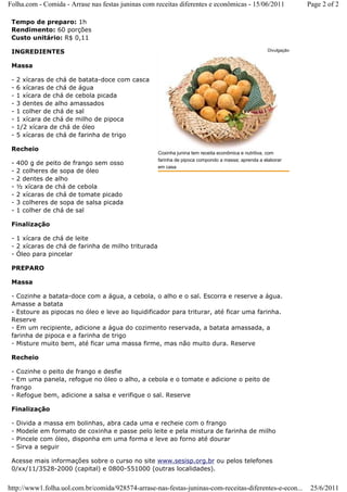 Folha.com - Comida - Arrase nas festas juninas com receitas diferentes e econômicas - 15/06/2011                Page 2 of 2

 Tempo de preparo: 1h
 Rendimento: 60 porções
 Custo unitário: R$ 0,11

 INGREDIENTES                                                                                      Divulgação


 Massa

 -   2 xícaras de chá de batata-doce com casca
 -   6 xícaras de chá de água
 -   1 xícara de chá de cebola picada
 -   3 dentes de alho amassados
 -   1 colher de chá de sal
 -   1 xícara de chá de milho de pipoca
 -   1/2 xícara de chá de óleo
 -   5 xícaras de chá de farinha de trigo

 Recheio
                                                    Coxinha junina tem receita econômica e nutritiva, com
                                                    farinha de pipoca compondo a massa; aprenda a elaborar
 -   400 g de peito de frango sem osso
                                                    em casa
 -   2 colheres de sopa de óleo
 -   2 dentes de alho
 -   ½ xícara de chá de cebola
 -   2 xícaras de chá de tomate picado
 -   3 colheres de sopa de salsa picada
 -   1 colher de chá de sal

 Finalização

 - 1 xícara de chá de leite
 - 2 xícaras de chá de farinha de milho triturada
 - Óleo para pincelar

 PREPARO

 Massa

 - Cozinhe a batata-doce com a água, a cebola, o alho e o sal. Escorra e reserve a água.
 Amasse a batata
 - Estoure as pipocas no óleo e leve ao liquidificador para triturar, até ficar uma farinha.
 Reserve
 - Em um recipiente, adicione a água do cozimento reservada, a batata amassada, a
 farinha de pipoca e a farinha de trigo
 - Misture muito bem, até ficar uma massa firme, mas não muito dura. Reserve

 Recheio

 - Cozinhe o peito de frango e desfie
 - Em uma panela, refogue no óleo o alho, a cebola e o tomate e adicione o peito de
 frango
 - Refogue bem, adicione a salsa e verifique o sal. Reserve

 Finalização

 -   Divida a massa em bolinhas, abra cada uma e recheie com o frango
 -   Modele em formato de coxinha e passe pelo leite e pela mistura de farinha de milho
 -   Pincele com óleo, disponha em uma forma e leve ao forno até dourar
 -   Sirva a seguir

 Acesse mais informações sobre o curso no site www.sesisp.org.br ou pelos telefones
 0/xx/11/3528-2000 (capital) e 0800-551000 (outras localidades).


http://www1.folha.uol.com.br/comida/928574-arrase-nas-festas-juninas-com-receitas-diferentes-e-econ...           25/6/2011
 