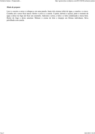 Culinária Junina « Temperando…                                          http://gcnreceitas.wordpress.com/2011/06/06/culinaria-junina/



         Modo de preparo

         Lave e escorra o arroz e coloque-o em uma panela. Junte três xícaras (chá) de água, a canela e o cravo.
         Cozinhe até o arroz ficar macio. Retire o cravo e a canela. À parte, derreta o açúcar, junte o restante da
         água e deixe no fogo até ficar um caramelo. Adicione o arroz, o leite e o leite condensado e mexa bem.
         Retire do fogo e deixe amornar. Misture o creme de leite e despeje em fôrmas individuais. Sirva
         polvilhado com canela.




3 de 3                                                                                                              26/6/2011 10:22
 
