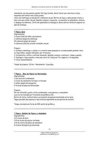 Biblioteca Virtual do Governo do Estado de São Paulo



amendoins, em uma panela grande. Em fogo brando, deixe ferver por uma hora e meia,
mexendo até formar uma calda grossa.
Unte com manteiga ou margarina o mármore da pia. Retire do fogo a calda grossa e bata-a
bem com uma colher de pau. Quando começar a açucarar, acrescente os amendoins, misture
e despeje no mármore. Corte em quadrados ou losangos e deixe esfriar antes de separar os
pés-de-moleque.

==================================================================================
* Pipoca doce
Ingredientes:
1 xícara (chá) de milho, para pipoca
2 colheres (sopa) de manteiga
10 colheres (sopa) de açúcar
2 colheres (chá) de corante vermelho, em pó

Preparo:
1. Coloque a manteiga, o açúcar e o corante numa pipoqueira, ou numa panela grande e leve
ao fogo médio, sempre mexendo, por 4 minutos.
2. Acrescente o milho e continue mexendo. Quando começar a estourar, tampe a panela.
3. Desligue o fogo quando o intervalo entre os "estouros" for superior a 4 segundos.
4. Sirva imediatamente.

Tempo de preparo: 10 min – Rendimento: 4 porções

==================================================================================

* Pipoca: Bola de Pipoca no Microondas
Ingredientes:
1 lata de leite condensado
1 xícara de amendoim torrado e triturado
1 colher (sopa) de margarina
5 xícaras de pipocas estouradas

Preparo:
Em um refratário junte o leite condensado, a margarina e o amendoim.
Leve ao microondas por 5 minutos em potência alta.
Retire do forno, misture bem e acrescente as pipocas envolvendo-as no doce.
Pegue porções das pipocas e faça bolotas espetando-as em palitos de sorvete.

Tempo calculado em forno de 900 watts de potência.

==================================================================================

* Pipoca: Bolinha de Pipoca e Amendoim
Ingredientes:
1/2 xícara de karo
1/4 de xícara de açúcar refinado
3/4 de xícara de pasta de amendoim
8 xícaras de pipoca já estourada

                                              11
                                    http://www.bv.sp.gov.br
                                  biblioteca.virtual@sp.gov.br
 