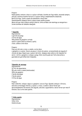 Biblioteca Virtual do Governo do Estado de São Paulo




Preparo:
Numa panela, misture o karo e o açúcar refinado. Cozinhe em fogo médio, mexendo sempre,
até que a misture levante fervura e o açúcar esteja completamente dissolvido.
Retire do fogo. Junte a pasta de amendoim e mexa bem.
Imediatamente despeje sobre a pipoca numa vasilha grande.
Mexa até que toda a pipoca esteja coberta. Unte as mãos com manteiga ou margarina e
forme bolinhas do tamanho desejado.

==================================================================================

* Quentão
Ingredientes:
1 garrafa de pinga
2 litros de água
150 gramas de gengibre cortado
açúcar a gosto (mais ou menos ½ quilo)
cravo, canela e erva-doce

Preparo:
Faça um chá com o cravo, a canela, a erva-doce,
o gengibre e o açúcar. Doure um pouco 1 xícara de açúcar, acrescentando em seguida 4
xícaras de água. Depois que o açúcar derreter, despeje essa calda no chá. Quando for
servir, retire o gengibre e coloque a pinga. Esta receita pode ser feita dias antes e
guardada em garrafões bem tampados.

==================================================================================

*Quentão de morango
Ingredientes:
1½ litro de aguardente
50 g de cravo e canela (misturados)
150 g de gengibre
2 kg de morangos
2 kg de açúcar
3 litros de água

Preparo:
Num caldeirão, coloque a água e a gengibre. Leve ao fogo. Quando começar a fervura,
adicione os morangos inteiros, o açúcar, o cravo, a canela e deixe ferver por
aproximadamente 20 minutos. Em seguida, adicione a aguardente e deixe ferver por mais 5
minutos. Coe e sirva bem quente.

==================================================================================

* Vinho quente
Ingredientes:
Vinho tinto
Canela em pau

                                              12
                                    http://www.bv.sp.gov.br
                                  biblioteca.virtual@sp.gov.br
 