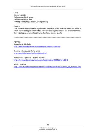 Biblioteca Virtual do Governo do Estado de São Paulo



Cravo
Gengibre picado
2 xícaras de chá de açúcar
2 xícaras de chá de água
Frutas picadas (maçã, abacaxi, uva e pêssego)

Preparo:
Leve todos os ingredientes ao fogo menos o vinho e as frutas e deixar ferver até soltar o
sabor. Retire do fogo e acrescente o vinho. Leve ao fogo novamente até levantar fervura.
Retire do fogo e acrescente as frutas. Mantenha sempre quente.

==================================================================================

FONTES:
A cozinha de São João
http://www.procampus.com.br/reportagem/junina/cozinha.asp

Receitas selecionadas: festa junina
http://panelinha.ig.com.br/festajunina.html

Bem feitinho – Especial - Festas Juninas
http://tvtem.globo.com/culinaria/receita.asp?codigo=828&EditoriaID=8

Muito + receitas
http://www.muitomaisreceitas.com.br/receitas/3606/bebidas/quentao_de_morango.html




                                              13
                                    http://www.bv.sp.gov.br
                                  biblioteca.virtual@sp.gov.br
 