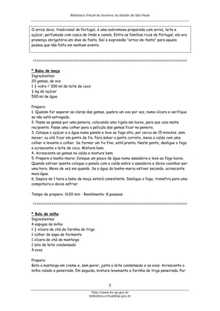 Biblioteca Virtual do Governo do Estado de São Paulo



O arroz doce, tradicional de Portugal, é uma sobremesa preparada com arroz, leite e
açúcar, perfumada com casca de limão e canela. Entre as famílias ricas de Portugal, ele era
presença obrigatória em dias de festa. Daí a expressão "arroz-de-festa" para aquela
pessoa que não falta em nenhum evento.



==================================================================================

* Baba de moça
Ingredientes:
20 gemas, de ovo
1 ½ vidro / 300 ml de leite de coco
½ kg de açúcar
500 ml de água

Preparo:
1. Quando for separar as claras das gemas, quebre um ovo por vez, numa xícara e verifique
se não está estragado.
2. Passe as gemas por uma peneira, colocando uma tigela em baixo, para que caia neste
recipiente. Passe uma colher para a película das gemas ficar na peneira.
3. Coloque o açúcar e a água numa panela e leve ao fogo alto, por cerca de 15 minutos, sem
mexer, ou até ficar em ponto de fio. Para saber o ponto correto, mexa a calda com uma
colher e levante a colher. Se formar um fio fino, está pronta. Neste ponto, desligue o fogo
e acrescente o leite de coco. Misture bem.
4. Acrescente as gemas na calda e misture bem.
5. Prepare o banho-maria: Coloque um pouco de água numa assadeira e leve ao fogo baixo.
Quando estiver quente coloque a panela com a calda sobre a assadeira e deixe cozinhar por
uma hora. Mexa de vez em quando. Se a água do banho-maria estiver secando, acrescente
mais água.
6. Depois de 1 hora a baba de moça estará consistente. Desligue o fogo, transfira para uma
compoteira e deixe esfriar.

Tempo de preparo: 1h30 min - Rendimento: 8 pessoas

==================================================================================

* Bolo de milho
Ingredientes:
4 espigas de milho
1 ½ xícara de chá de farinha de trigo
1 colher de sopa de fermento
1 xícara de chá de manteiga
1 lata de leite condensado
4 ovos

Preparo:
Bata a manteiga em creme e, sem parar, junte o leite condensado e os ovos. Acrescente o
milho ralado e peneirado. Em seguida, misture levemente a farinha de trigo peneirada. Por


                                               2
                                    http://www.bv.sp.gov.br
                                  biblioteca.virtual@sp.gov.br
 