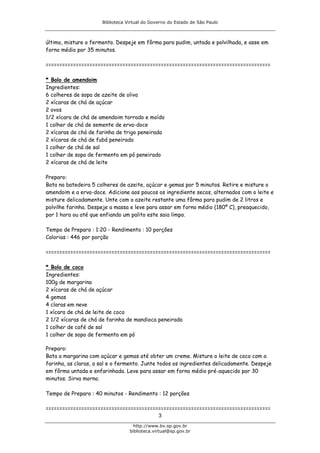 Biblioteca Virtual do Governo do Estado de São Paulo



último, misture o fermento. Despeje em fôrma para pudim, untada e polvilhada, e asse em
forno médio por 35 minutos.

==================================================================================

* Bolo de amendoim
Ingredientes:
6 colheres de sopa de azeite de oliva
2 xícaras de chá de açúcar
2 ovos
1/2 xícara de chá de amendoim torrado e moído
1 colher de chá de semente de erva-doce
2 xícaras de chá de farinha de trigo peneirada
2 xícaras de chá de fubá peneirada
1 colher de chá de sal
1 colher de sopa de fermento em pó peneirado
2 xícaras de chá de leite

Preparo:
Bata na batedeira 5 colheres de azeite, açúcar e gemas por 5 minutos. Retire e misture o
amendoim e a erva-doce. Adicione aos poucos os ingrediente secos, alternados com o leite e
misture delicadamente. Unte com o azeite restante uma fôrma para pudim de 2 litros e
polvilhe farinha. Despeje a massa e leve para assar em forno médio (180º C), preaquecido,
por 1 hora ou até que enfiando um palito este saia limpo.

Tempo de Preparo : 1:20 - Rendimento : 10 porções
Calorias : 446 por porção

==================================================================================

* Bolo de coco
Ingredientes:
100g de margarina
2 xícaras de chá de açúcar
4 gemas
4 claras em neve
1 xícara de chá de leite de coco
2 1/2 xícaras de chá de farinha de mandioca peneirada
1 colher de café de sal
1 colher de sopa de fermento em pó

Preparo:
Bata a margarina com açúcar e gemas até obter um creme. Misture o leite de coco com a
farinha, as claras, o sal e o fermento. Junte todos os ingredientes delicadamente. Despeje
em fôrma untada e enfarinhada. Leve para assar em forno médio pré-aquecido por 30
minutos. Sirva morno.

Tempo de Preparo : 40 minutos - Rendimento : 12 porções

==================================================================================
                                         3
                                    http://www.bv.sp.gov.br
                                  biblioteca.virtual@sp.gov.br
 