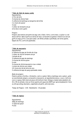 Biblioteca Virtual do Governo do Estado de São Paulo




* Bolo de fubá de massa cozida
Ingredientes:
½ litro de leite
3 xícaras de chá de fubá
2 colheres de manteiga ou margarina derretida
1 ½ xícara de açúcar
3 ovos
1 colher de fermento em pó
erva-doce e sal a gosto

Preparo:
Prepare uma mistura em ponto de angu com o fubá, o leite, a erva-doce, o açúcar e o sal.
Deixe esfriar. Bata à parte as claras em neve, acrescente as gemas e misture-as com um
garfo no angu já frio. Leve para assar, em fôrma untada e polvilhada, em forno quente.
Depois de frio, corte em quadrados.

==================================================================================

* Bolo de macaxeira
Ingredientes:
6 colheres de sopa de farinha de trigo
1 colher de chá de fermento em pó
1 pitada de sal
3 colheres de sopa de manteiga
3 xícaras de chá de açúcar
6 ovos
4 xícaras de chá de macaxeira crua e ralada
1 xícara de chá de coco ralado
1/2 xícara de chá de leite de coco
2 colheres de sopa de queijo parmesão ralado

Modo de preparo:
Peneire juntos a farinha, o fermento, o sal e o açúcar. Bata a manteiga com o açúcar, junte
os ovos batendo sempre, acrescente a macaxeira, os ingredientes secos, o coco, o leite de
coco e o queijo. Bata mais um pouco até misturar bem. Coloque a massa numa assadeira de
26 x 40 cm untada e leve ao forno quente pré-aquecido (200º) por aproximadamente 1 hora
ou até que esteja dourado e, espetando um palito, este saia seco.

Tempo de Preparo : 1:30 - Rendimento : 32 porções

==================================================================================

* Bolo de tapioca

Ingredientes:
200g de manteiga
2 copos de açúcar
4 ovos

                                               4
                                    http://www.bv.sp.gov.br
                                  biblioteca.virtual@sp.gov.br
 