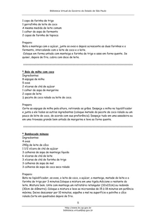 Biblioteca Virtual do Governo do Estado de São Paulo



1 copo de farinha de trigo
1 garrafinha de leite de coco
A mesma medida de leite comum
1 colher de sopa de fermento
2 copos de farinha de tapioca

Preparo:
Bata a manteiga com o açúcar, junte os ovos e depois acrescente as duas farinhas e o
fermento, intercalando com o leite de coco e o leite.
 Coloque em forma untada com manteiga e farinha de trigo e asse em forno quente. Se
quiser, depois de frio, cubra com doce de leite.

==================================================================================

* Bolo de milho com coco
Ingredientes:
8 espigas de milho
5 ovos
2 xícaras de chá de açúcar
1 colher de sopa de margarina
2 copos de leite
½ pacote de coco ralado ou leite de coco.

Preparo
Corte as espigas de milho pela altura, retirando os grãos. Despeje o milho no liquidificador
e junte a ele todos os outros ingredientes (coloque metade do pacote de coco ralado ou um
pouco de leite de coco, de acordo com sua preferência). Despeje tudo em uma assadeira ou
em uma travessa grande bem untada de margarina e leve ao forno quente.

==================================================================================

* Bombocado mimoso
Ingredientes:
4 ovos
240g de leite de côco
1 1/2 xícara de chá de açúcar
3 colheres de sopa de manteiga líquida
6 xícaras de chá de leite
3 xícaras de chá de farinha de trigo
3 colheres de sopa de mel
3 colheres de sopa de coco seco ralado

Preparo:
Bata no liqüidificador, os ovos, o leite de coco, o açúcar, a manteiga, metade do leite e a
farinha de trigo por 3 minutos.Coloque a mistura em uma tigela.Adicione o restante do
leite. Misture bem. Unte com manteiga um refratário retangular (32x22cm) ou redondo
(30cm de diâmetro). Coloque a mistura e leve ao microondas de 15 à 18 minutos em potência
máxima. Deixe descansar por 10 minutos, espalhe o mel na superfície e polvilhe o côco
ralado.Corte em quadrados depois de frio.

                                                5
                                     http://www.bv.sp.gov.br
                                   biblioteca.virtual@sp.gov.br
 