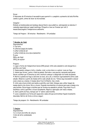 Biblioteca Virtual do Governo do Estado de São Paulo




Dicas :
O descanso de 10 minutos é necessário para permitir o completo cozimento do bolo.Polvilhe
canela a gosto, antes de levar ao microondas.

Congelar :
Embale os bombocados em bandeja descartável e saco plástico, sobrepondo no máximo 2
camadas separadas por papel manteiga. Etiquete e leve ao freezer por até 3
meses.Descongele à temperatura ambiente.

Tempo de Preparo : 30 minutos - Rendimento : 24 unidades

==================================================================================

* Broinha de fubá
Ingredientes:
1 l de leite
4 colheres (sopa) de banha
1 colher (chá) de sal
1 colher (chá) de erva-doce (semente)
5 ovos
500 g de fubá
250 g de açúcar

Preparo:
1. Ligue o forno em temperatura baixa (150 graus). Unte uma assadeira com margarina e
polvilhe com fubá.
2. Numa panela coloque o leite, a banha, o sal, a erva-doce e o açúcar. Leve ao fogo.
3. Assim que ferver, junte o fubá na panela. Derrube-o aos poucos, mexendo sem parar.
Deixe cozinhar por 5 minutos ou até a mistura começar a desgrudar do fundo da panela.
4. Retire a panela do fogo e adicione os ovos, um a um, e misture vigorosamente entre cada
adição. Observe o ponto da massa entre cada adição de ovo. Talvez seja necessário colocar
ovos a mais ou a menos. A massa deve ficar brilhante, lisa e mole.
5. Unte uma xícara (chá) com banha e polvilhe com fubá. Coloque uma colher (sopa) da
massa dentro da xícara. Gire a xícara, fazendo movimentos circulares para que a massa vire
uma bolinha. Escorregue a bolinha que se formou na assadeira untada. Faça mais 4 ou 5
bolinhas e unte e polvilhe a xícara novamente. Repita a operação com toda a massa.
6. Com a ponta da faca, marque um "x" sobre cada broinha.
7. Leve a assadeira ao forno pré-aquecido e asse até que as broinhas fiquem levemente
douradas. Retire do forno e sirva a seguir.

Tempo de preparo: 1h – Rendimento: 40 unidades

==================================================================================

* Canjica
Ingredientes:
1 e ½ xícara de milho de canjica
1 lata de leite condensado
leite
                                                6
                                     http://www.bv.sp.gov.br
                                   biblioteca.virtual@sp.gov.br
 