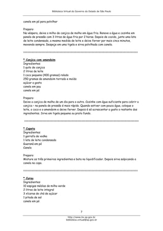 Biblioteca Virtual do Governo do Estado de São Paulo



canela em pó para polvilhar

Preparo:
Na véspera, deixe o milho de canjica de molho em água fria. Renove a água e cozinhe em
panela de pressão com 3 litros de água fria por 2 horas. Depois de cozido, junte uma lata
de leite condensado, a mesma medida de leite e deixe ferver por mais cinco minutos,
mexendo sempre. Despeje em uma tigela e sirva polvilhada com canela.

==================================================================================

* Canjica com amendoim
Ingredientes:
1 quilo de canjica
2 litros de leite
1 coco pequeno (400 gramas) ralado
250 gramas de amendoim torrado e moído
açúcar a gosto
canela em pau
canela em pó

Preparo:
Deixe a canjica de molho de um dia para o outro. Cozinhe com água suficiente para cobrir a
canjica – na panela de pressão é mais rápido. Quando estiver com pouca água, coloque o
leite, o coco e o amendoim e deixe ferver. Depois é só acrescentar a gosto o restante dos
ingredientes. Sirva em tigela pequena ou prato fundo.

==================================================================================

* Capeta
Ingredientes:
1 garrafa de vodka
1 lata de leite condensado
Guaraná em pó
Canela

Preparo:
Misture os três primeiros ingredientes e bata no liquidificador. Depois sirva salpicando a
canela no copo.

==================================================================================

* Curau
Ingredientes:
10 espigas médias de milho verde
2 litros de leite integral
3 xícaras de chá de açúcar
1 pitada de sal
canela em pó


                                                7
                                     http://www.bv.sp.gov.br
                                   biblioteca.virtual@sp.gov.br
 