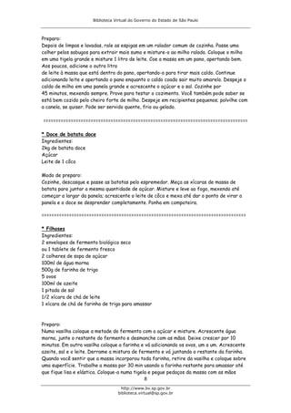 Biblioteca Virtual do Governo do Estado de São Paulo



Preparo:
Depois de limpas e lavadas, rale as espigas em um ralador comum de cozinha. Passe uma
colher pelos sabugos para extrair mais sumo e misture-o ao milho ralado. Coloque o milho
em uma tigela grande e misture 1 litro de leite. Coe a massa em um pano, apertando bem.
Aos poucos, adicione o outro litro
de leite à massa que está dentro do pano, apertando-o para tirar mais caldo. Continue
adicionando leite e apertando o pano enquanto o caldo coado sair muito amarelo. Despeje o
caldo de milho em uma panela grande e acrescente o açúcar e o sal. Cozinhe por
45 minutos, mexendo sempre. Prove para testar o cozimento. Você também pode saber se
está bem cozido pelo cheiro forte de milho. Despeje em recipientes pequenos; polvilhe com
a canela, se quiser. Pode ser servido quente, frio ou gelado.

==================================================================================

* Doce de batata doce
Ingredientes:
2kg de batata doce
Açúcar
Leite de 1 côco

Modo de preparo:
Cozinhe, descasque e passe as batatas pelo espremedor. Meça as xícaras de massa de
batata para juntar a mesma quantidade de açúcar. Misture e leve ao fogo, mexendo até
começar a largar da panela; acrescente o leite de côco e mexa até dar o ponto de virar a
panela e o doce se desprender completamente. Ponha em compoteira.

==================================================================================

* Filhoses
Ingredientes:
2 envelopes de fermento biológico seco
ou 1 tablete de fermento fresco
2 colheres de sopa de açúcar
100ml de água morna
500g de farinha de trigo
5 ovos
100ml de azeite
1 pitada de sal
1/2 xícara de chá de leite
1 xícara de chá de farinha de trigo para amassar



Preparo:
Numa vasilha coloque a metade do fermento com o açúcar e misture. Acrescente água
morna, junte o restante do fermento e desmanche com as mãos. Deixe crescer por 10
minutos. Em outra vasilha coloque a farinha e vá adicionando os ovos, um a um. Acrescente
azeite, sal e o leite. Derrame a mistura de fermento e vá juntando o restante da farinha.
Quando você sentir que a massa incorporou toda farinha, retire da vasilha e coloque sobre
uma superfície. Trabalhe a massa por 30 min usando a farinha restante para amassar até
que fique lisa e elástica. Coloque-a numa tigela e pegue pedaços da massa com as mãos
                                               8
                                    http://www.bv.sp.gov.br
                                  biblioteca.virtual@sp.gov.br
 
