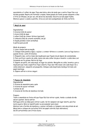 Biblioteca Virtual do Governo do Estado de São Paulo



equivalente a 1 colher de sopa. Faça uma bola e abra de modo que o centro fique fino e as
bordas grossas. Repita até terminar a massa. Numa panela de fundo grosso esquente o óleo
e frite os filhoses, um por um, até deixá-los dourados. Escorra-os num papel toalha.
Misture açúcar e canela e polvilhe. Sirva-os com mel acompanhado de Vinho do Porto

==================================================================================
* Maçã do amor

Ingredientes:
3 xícaras (chá) de açúcar
1 xícara (chá) de água
1 colher (chá) de cremor tártaro (opcional)
2 colheres (chá) de corante vermelho, em pó
6 maçãs grandes e bem vermelhas
6 palitos para picolé

Modo de preparo:
1. Lave e seque bem as maçãs.
2. Coloque numa panela a água, o açúcar, o cremor tártaro e o corante. Leve ao fogo baixo e
quando ferver, conte 15 minutos.
3. Enquanto isso, corte a base das maçãs para que fiquem de pé depois de carameladas.
4. Para verificar o ponto da calda, mexa com uma colher de pau e levante: a calda deve cair
formando um fio grosso. Retire do fogo.
5. Espete um palito, em cada maçã, no lugar do cabinho. Mergulhe na calda, levante e gire a
maçã para que toda a superfície fique coberta. Faça isso três vezes com cada maçã. Se a
calda endurecer, esquente um pouquinho. Coloque cada maçã numa bandeja forrada com
papel manteiga.
6. Espere esfriar e sirva a seguir.

==================================================================================

* Paçoca de Amendoim
Ingredientes:
2 xícaras de amendoim sem a pele
2 xícaras de açúcar refinado
1 pitada de sal
2 xícaras de farinha de mandioca torrada

Preparo:
Toste o amendoim no forno até que fique fácil de retirar a pele, tendo o cuidado de não
deixar queimar. Deixe esfriar.
Esfregue entre as mãos para retirar a pele. Se for assoprar em lugar aberto, pois faz
muita sujeira. Bata no liqüidificador ou processador para moer.
Misture com a farinha de mandioca, o açúcar refinado e a tempere com uma pitada de sal.
Mexa bem e coloque em cartuchos feito em papel colorido (tipo dobradura).
Dá 25 cartuchinhos com 1/4 de xícara.

==================================================================================


                                               9
                                    http://www.bv.sp.gov.br
                                  biblioteca.virtual@sp.gov.br
 