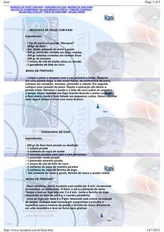 kani                                                                                        Page 1 of 5
       MOQUECA DE PEIXE COM KANI | CASQUINHA DE KANI | MOUSSE DE KANI KAMA
       SALADA DE CHAMPIGNON | SALADA BRANCA E PRETA | TOMATES CHAPEAUX
             SALADA MULTICOLOR | TORTA DE KANI KAMA | SALADA VERDE




                      MOQUECA DE PEIXE COM KANI

                  Ingredientes:

                  - 1 Kg de peixe em postas “Recopral”
                  - 500gr de Kani
                  - Sal, limão, pimenta do reino a gosto
                  - 500 gr pimentão cortado em finas rodelas
                  - 500 gr cebolas cortadas em rodelas finas
                  - 500 gr de tomates
                  - 1 xícara de chá de azeite (oliva ou dendê)
                  - 1 garrafinha de leite de coco

                   MODO DE PREPARO

                  - Limpe o peixe e tempere com o sal, pimenta e limão. Reserve.
                  Em uma panela larga, e não muito funda, de preferência de barro,
                  coloque em camadas, tomates, pimentão e cebola. Em seguida
                  coloque uma camada de peixe. Repita a operação até deixar a
                  panela cheia. Derrame o azeite e o leite de coco sobre as camadas
                  e tampe. Deixe cozinhar em fogo brando.Quando o peixe começar
                  a ficar macio, junte o kani fatiado em pequenos cubos. Deixe cozinhar
                  mais algum tempo e sirva com arroz branco.



                                                                              topo




                               CASQUINHA DE KANI

                  Ingredientes:

                  - 250 gr de Kani bem picado ou desfiado
                  - 1 cebola picada
                  - 3 colheres de sopa de azeite
                  - 2 tomates picados sem pele e sem sementes
                  - 1 pimentão verde picado
                  - 1 pimentão amarelo picado
                  - 1 xícara de chá de leite de coco
                  - 2 colheres de sopa de coentro picados
                  - 2 colheres de sopa de farinha de trigo
                  - Sal, pimenta do reino a gosto, farinha de rosca e queijo ralado

                   MODO DE PREPARO

                  - Num refratário, doure a cebola com azeite por 5 min. Acrescente
                  os tomates, os pimentões, O Kani, o sal e a pimenta do reino.
                  Tampe e leve ao fogo alto por 3 a 4 min. Junte a farinha de trigo
                  dissolvida no leite de coco e o coentro picadinho.
                    Leve ao fogo por mais 4 a 5 min, mexendo este creme na metade
                  do tempo. Coloque esta mistura em casquinhas e polvilhe a
                  superfície com a mistura de queijo e farinha de rosca. Arrume-as
                  em uma assadeira e leve ao forno para gratinar.



                                                                                     topo



http://www.recopral.com.br/kani.htm                                                          14/7/2011
 