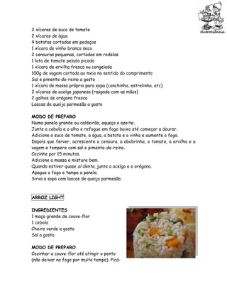2 xícaras de suco de tomate
2 xícaras de água
4 batatas cortadas em pedaços
1 xícara de vinho branco seco
2 cenouras pequenas, cortadas em rodelas
1 lata de tomate pelado picado
1 xícara de ervilha fresca ou congelada
100g de vagem cortada ao meio no sentido do comprimento
Sal e pimenta-do-reino a gosto
1 xícara de massa própria para sopa (conchinha, estrelinha, etc)
2 xícaras de acelga japonesa (rasgada com as mãos)
2 galhos de orégano fresco
Lascas de queijo parmesão a gosto

MODO DE PREPARO
Numa panela grande ou caldeirão, aqueça o azeite.
Junte a cebola e o alho e refogue em fogo baixo até começar a dourar.
Adicione o suco de tomate, a água, a batata e o vinho e aumente o fogo.
Depois que ferver, acrescente a cenoura, a abobrinha, o tomate, a ervilha e a
vagem e tempere com sal e pimenta-do-reino.
Cozinhe por 15 minutos.
Adicione a massa e misture bem.
Quando estiver quase al dente, junte a acelga e o orégano.
Apague o fogo e tampe a panela.
Sirva a sopa com lascas de queijo parmesão.



ARROZ LIGHT

INGREDIENTES
1 maço grande de couve-flor
1 cebola
Cheiro verde a gosto
Sal a gosto

MODO DE PREPARO
Cozinhar a couve-flor até atingir o ponto
(não deixar no fogo por muito tempo). Picá-
 