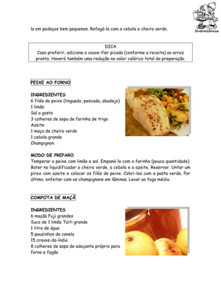 la em pedaços bem pequenos. Refogá-la com a cebola e cheiro verde.



                                     DICA
   Caso preferir, adicione a couve-flor picada (conforme a receita) ao arroz
  pronto. Haverá também uma redução no valor calórico total da preparação.




PEIXE AO FORNO

INGREDIENTES
6 filés de peixe (linguado, pescada, abadejo)
1 limão
Sal a gosto
3 colheres de sopa de farinha de trigo
Azeite
1 maço de cheiro verde
1 cebola grande
Champignon

MODO DE PREPARO
Temperar o peixe com limão e sal. Empaná-lo com a farinha (pouca quantidade).
Bater no liquidificador o cheiro verde, a cebola e o azeite. Reservar. Untar um
pirex com azeite e colocar os filés de peixe. Cobri-los com a pasta verde. Por
último, enfeitar com os champignons em lâminas. Levar ao fogo médio.



COMPOTA DE MAÇÃ

INGREDIENTES
6 maçãs Fuji grandes
Suco de 1 limão Taiti grande
1 litro de água
5 pauzinhos de canela
15 cravos-da-índia
8 colheres de sopa de adoçante próprio para
forno e fogão
 