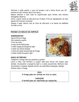 Adicione o caldo quente, o suco de laranja e sal e deixe ferver por 20
minutos ou até a batata-doce ficar macia.
Espere amornar e bata tudo no liquidificador para formar uma mistura
homogênea. Reserve.
Corte a parte verde do alho-poró em tirinhas. Frite-as rapidamente em óleo
quente até ficarem crocantes.
Aqueça a sopa, decore com as tiras de alho-poró e as lascas de amêndoa
torrada e sirva.



FRANGO AO MOLHO DE HORTELÃ

INGREDIENTES
1kg de filé de frango
Sal e pimenta a gosto
1 litro de vinho
½ maço de hortelã picada
1 colher (sopa) de margarina light
1 colher de chá de maisena
1 xícara de caldo concentrado de frango
1 colher (café) de açúcar light

MODO DE PREPARO
Temperar o frango com sal e pimenta e grelhar.
Levar o vinho, com hortelã e o açúcar light para ferver até reduzir pela
metade. Acrescentar a margarina light e o caldo concentrado. Misturar bem.
Acrescentar a maisena. Quando estiver na consistência desejada, desligar.
Colocar sobre o frango.

                                 DICA
              O frango pode ser cortado em tiras ou cubos.

                               VARIAÇÃO
              A hortelã pode ser substituída por manjericão.
 