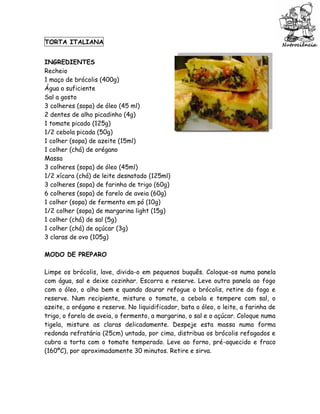 TORTA ITALIANA


INGREDIENTES
Recheio
1 maço de brócolis (400g)
Água o suficiente
Sal a gosto
3 colheres (sopa) de óleo (45 ml)
2 dentes de alho picadinho (4g)
1 tomate picado (125g)
1/2 cebola picada (50g)
1 colher (sopa) de azeite (15ml)
1 colher (chá) de orégano
Massa
3 colheres (sopa) de óleo (45ml)
1/2 xícara (chá) de leite desnatado (125ml)
3 colheres (sopa) de farinha de trigo (60g)
6 colheres (sopa) de farelo de aveia (60g)
1 colher (sopa) de fermento em pó (10g)
1/2 colher (sopa) de margarina light (15g)
1 colher (chá) de sal (5g)
1 colher (chá) de açúcar (3g)
3 claras de ovo (105g)

MODO DE PREPARO

Limpe os brócolis, lave, divida-o em pequenos buquês. Coloque-os numa panela
com água, sal e deixe cozinhar. Escorra e reserve. Leve outra panela ao fogo
com o óleo, o alho bem e quando dourar refogue o brócolis, retire do fogo e
reserve. Num recipiente, misture o tomate, a cebola e tempere com sal, o
azeite, o orégano e reserve. No liquidificador, bata o óleo, o leite, a farinha de
trigo, o farelo de aveia, o fermento, a margarina, o sal e o açúcar. Coloque numa
tigela, misture as claras delicadamente. Despeje esta massa numa forma
redonda refratária (25cm) untada, por cima, distribua os brócolis refogados e
cubra a torta com o tomate temperado. Leve ao forno, pré-aquecido e fraco
(160ºC), por aproximadamente 30 minutos. Retire e sirva.
 