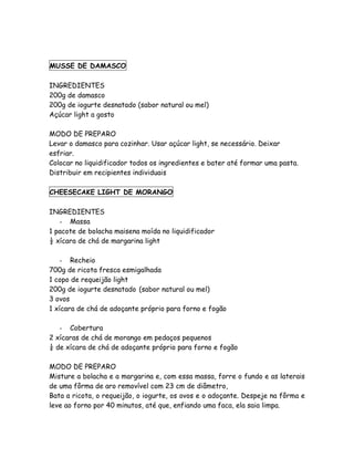 MUSSE DE DAMASCO

INGREDIENTES
200g de damasco
200g de iogurte desnatado (sabor natural ou mel)
Açúcar light a gosto

MODO DE PREPARO
Levar o damasco para cozinhar. Usar açúcar light, se necessário. Deixar
esfriar.
Colocar no liquidificador todos os ingredientes e bater até formar uma pasta.
Distribuir em recipientes individuais

CHEESECAKE LIGHT DE MORANGO

INGREDIENTES
   - Massa
1 pacote de bolacha maisena moída no liquidificador
½ xícara de chá de margarina light

    - Recheio
700g de ricota fresca esmigalhada
1 copo de requeijão light
200g de iogurte desnatado (sabor natural ou mel)
3 ovos
1 xícara de chá de adoçante próprio para forno e fogão

   - Cobertura
2 xícaras de chá de morango em pedaços pequenos
¼ de xícara de chá de adoçante próprio para forno e fogão

MODO DE PREPARO
Misture a bolacha e a margarina e, com essa massa, forre o fundo e as laterais
de uma fôrma de aro removível com 23 cm de diâmetro,
Bata a ricota, o requeijão, o iogurte, os ovos e o adoçante. Despeje na fôrma e
leve ao forno por 40 minutos, até que, enfiando uma faca, ela saia limpa.
 