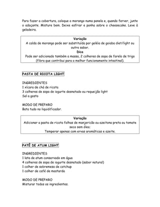 Para fazer a cobertura, coloque o morango numa panela e, quando ferver, junte
o adoçante. Misture bem. Deixe esfriar e ponha sobre o cheesecake. Leve à
geladeira.

                                   Variação
  A calda de morango pode ser substituída por geléia de goiaba diet/light ou
                                  outro sabor.
                                      Dica
  Pode ser adicionado também a massa, 2 colheres de sopa de farelo de trigo
         (fibra que contribui para o melhor funcionamento intestinal).



PASTA DE RICOTA LIGHT

INGREDIENTES
1 xícara de chá de ricota
3 colheres de sopa de iogurte desnatado ou requeijão light
Sal a gosto

MODO DE PREPARO
Bata tudo no liquidificador.

                                  Variação
Adicionar a pasta de ricota folhas de manjericão ou azeitona preta ou tomate
                                seco sem óleo;
              Temperar apenas com ervas aromáticas e azeite.



PATÊ DE ATUM LIGHT

INGREDIENTES
1 lata de atum conservado em água
4 colheres de sopa de iogurte desnatado (sabor natural)
1 colher de sobremesa de catchup
1 colher de café de mostarda

MODO DE PREPARO
Misturar todos os ingredientes.
 