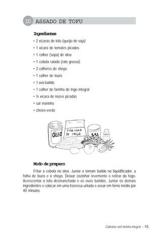 10 ASSADO DE TOFU
      Igeine
       nrdets
      • 2 xícaras de tofu (queijo de soja)
      • 1 xícara de tomates picados
      • 1 colher (sopa) de óleo
      • 1 cebola ralada (ralo grosso)
      • 3 colheres de shoyo
      • 1 colher de louro
      • 1 ovo batido
      • 1 colher de farinha de trigo integral
      • ½ xícara de nozes picadas
      • sal marinho
      • cheiro-verde




      Modo de preparo
       Fritar a cebola no óleo. Juntar o tomate batido no liquidificador, a
folha de louro e o shoyo. Deixar cozinhar levemente e retirar do fogo.
Acrescentar o tofu desmanchado e os ovos batidos. Juntar os demais
ingredientes e colocar em uma travessa untada e assar em forno médio por
40 minutos.




                                                      Culinária com farinha integral – 15
 