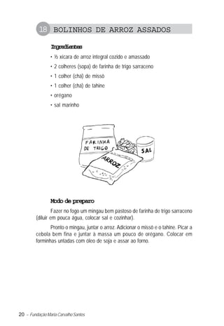 18 BOLINHOS DE ARROZ ASSADOS
                Igeine
                 nrdets
                • ½ xícara de arroz integral cozido e amassado
                • 2 colheres (sopa) de farinha de trigo sarraceno
                • 1 colher (chá) de missô
                • 1 colher (chá) de tahine
                • orégano
                • sal marinho




                Modo de preparo
                  Fazer no fogo um mingau bem pastoso de farinha de trigo sarraceno
         (diluir em pouca água, colocar sal e cozinhar).
                Pronto o mingau, juntar o arroz. Adicionar o missô e o tahine. Picar a
         cebola bem fina e juntar à massa um pouco de orégano. Colocar em
         forminhas untadas com óleo de soja e assar ao forno.




20 – Fundação Maria Carvalho Santos
 