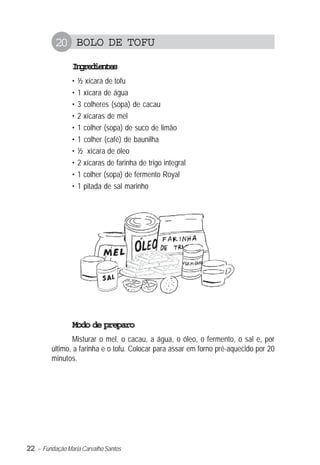 20 BOLO DE TOFU
                Igeine
                 nrdets
                •   ½ xícara de tofu
                •   1 xícara de água
                •   3 colheres (sopa) de cacau
                •   2 xícaras de mel
                •   1 colher (sopa) de suco de limão
                •   1 colher (café) de baunilha
                •   ½ xícara de óleo
                •   2 xícaras de farinha de trigo integral
                •   1 colher (sopa) de fermento Royal
                •   1 pitada de sal marinho




                Modo de preparo
                 Misturar o mel, o cacau, a água, o óleo, o fermento, o sal e, por
         último, a farinha e o tofu. Colocar para assar em forno pré-aquecido por 20
         minutos.




22 – Fundação Maria Carvalho Santos
 