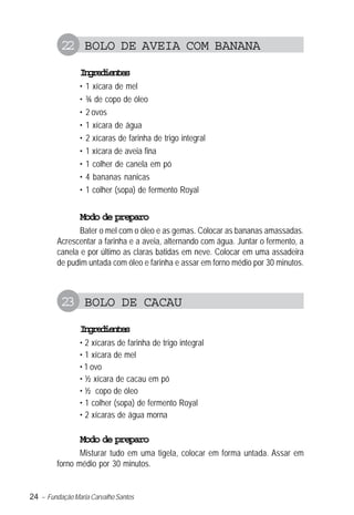 22 BOLO DE AVEIA COM BANANA
                Igeine
                 nrdets
                •   1 xícara de mel
                •   ¾ de copo de óleo
                •   2 ovos
                •   1 xícara de água
                •   2 xícaras de farinha de trigo integral
                •   1 xícara de aveia fina
                •   1 colher de canela em pó
                •   4 bananas nanicas
                •   1 colher (sopa) de fermento Royal


                Modo de preparo
                Bater o mel com o óleo e as gemas. Colocar as bananas amassadas.
         Acrescentar a farinha e a aveia, alternando com água. Juntar o fermento, a
         canela e por último as claras batidas em neve. Colocar em uma assadeira
         de pudim untada com óleo e farinha e assar em forno médio por 30 minutos.



          23 BOLO DE CACAU
                Igeine
                 nrdets
                • 2 xícaras de farinha de trigo integral
                • 1 xícara de mel
                • 1 ovo
                • ½ xícara de cacau em pó
                • ½ copo de óleo
                • 1 colher (sopa) de fermento Royal
                • 2 xícaras de água morna

                Modo de preparo
                Misturar tudo em uma tigela, colocar em forma untada. Assar em
         forno médio por 30 minutos.


24 – Fundação Maria Carvalho Santos
 