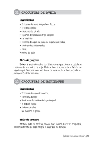 31 CROQUETES DE AVEIA
      Igeine
       nrdets
      •   2 xícaras de aveia integral em flocos
      •   1 cebola picada
      •   cheiro-verde picado
      •   1 colher de farinha de trigo integral
      •   sal marinho
      •   1 xícara de água ou caldo de legumes de sobra
      •   1 colher de azeite ou óleo
      •   1 ovo
      •   molho de soja


      Modo de preparo
        Deixar a aveia de molho por 2 horas na água. Juntar a cebola, o
cheiro-verde e o molho de soja. Misturar bem e acrescentar a farinha de
trigo integral. Temperar com sal. Juntar os ovos, misturar bem, modelar os
“croquetes” e fritar em óleo.


 32 CROQUETES DE ESPINAFRE
      Igeine
       nrdets
      •   2 xícaras de espinafre cozido
      •   1 ovo cru, batido
      •   3 colheres de farinha de trigo integral
      •   ½ cebola ralada
      •   1 dente de alho
      •   sal marinho a gosto


      Modo de preparo
      Misturar tudo, se precisar colocar mais farinha. Fazer os croquetes,
passar na farinha de trigo integral e assar por 20 minutos.


                                                     Culinária com farinha integral – 29
 
