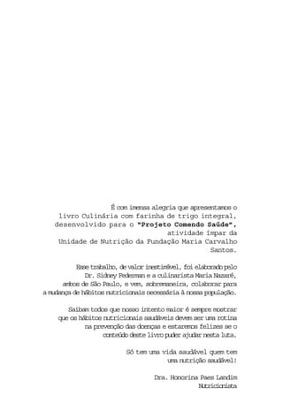 É com imensa alegria que apresentamos o
     livro Culinária com farinha de trigo integral,
    desenvolvido para o “Projeto Comendo Saúde”,
                                     atividade ímpar da
     Unidade de Nutrição da Fundação Maria Carvalho
                                                  Santos.

           Esse trabalho, de valor inestimável, foi elaborado pelo
              Dr. Sidney Federman e a culinarista Maria Nazaré,
      ambos de São Paulo, e vem, sobremaneira, colaborar para
a mudança de hábitos nutricionais necessária à nossa população.

        Saibam todos que nosso intento maior é sempre mostrar
     que os hábitos nutricionais saudáveis devem ser uma rotina
              na prevenção das doenças e estaremos felizes se o
                    conteúdo deste livro puder ajudar nesta luta.

                            Só tem uma vida saudável quem tem
                                         uma nutrição saudável!

                                     Dra. Honorina Paes Landim
                                                  Nutricionista
 