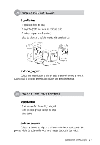 45 MANTEIGA DE SOJA
      Igeine
       nrdets
      • 1 xícara de leite de soja
      • 1 copinho (café) de suco de cenoura puro
      • 1 colher (sopa) de sal marinho
      • óleo de girassol o suficiente para dar consistência




      Modo de preparo
      Colocar no liquidificador o leite de soja, o suco de cenoura e o sal.
Acrescentar o óleo de girassol aos poucos até dar consistência.




 46 MASSA DE EMPADINHA
      Igeine
       nrdets
      • 3 xícaras de farinha de trigo integral
      • leite de coco grosso ou leite de soja
      • sal a gosto


      Modo de preparo
      Colocar a farinha de trigo e o sal numa vasilha e acrescentar aos
poucos o leite de soja ou de coco até a massa desgrudar das mãos.


                                                      Culinária com farinha integral – 37
 