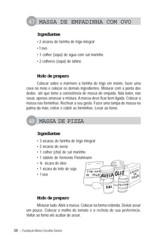 47 MASSA DE EMPADINHA COM OVO
                Igeine
                 nrdets
                • 2 xícaras de farinha de trigo integral
                • 1 ovo
                • 1 colher (sopa) de água com sal marinho
                • 2 colheres (sopa) de tahine


                Modo de preparo
                Colocar sobre o mármore a farinha de trigo em monte, fazer uma
         cova no meio e colocar os demais ingredientes. Misturar com a ponta dos
         dedos até que tome a consistência de massa de empada. Não bater, não
         sovar, apenas amassar a mistura. A massa deve ficar bem ligada. Colocar a
         massa nas forminhas. Rechear a seu gosto. Fazer uma tampa de massa na
         palma da mão, retirar e cobrir as forminhas. Levar ao forno.


          48 MASSA DE PIZZA
                Igeine
                 nrdets
                •   3 xícaras de farinha de trigo integral
                •   2 xícaras de aveia
                •   1 colher (chá) de sal marinho
                •   1 tablete de fermento Fleishmann
                •   ¾ xícara de óleo
                •   1 xícara de leite de soja
                •   1 ovo




                Modo de preparo
                Misturar tudo. Abrir a massa. Colocar na forma redonda. Deixar assar
         um pouco. Colocar o molho de tomate e o recheio de sua preferência.
         Voltar ao forno até acabar de assar.


38 – Fundação Maria Carvalho Santos
 
