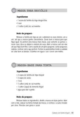 49 MASSA PARA RAVIÓLIS
       Igeine
        nrdets
       • 1 xícara de farinha de trigo integral fina
       • 1 ovo
       • 1 colher (café) de sal marinho


       Modo de preparo
        Misturar a farinha de trigo ao sal e adicionar os ovos inteiros, um a
um, até que a massa ganhe consistência. Sovar bem a massa para que
fique igual. Se preferir uma massa mais macia, usar somente as gemas e,
neste caso, deve-se dobrar o número de ovos. Abrir a massa com um rolo
até que fique bem fina. Com o auxílio de um pires pequeno, cortar pequenas
rodelas, rechear com o que preferir. Fechar os pasteizinhos tendo o cuidado
de colar bem as bordas. Cozinhar em água e sal e servir com molho.




 50 MASSA-BASE PARA TORTA
       Igeine
        nrdets
       •   2 copos de farinha de trigo integral
       •   2 copos de aveia
       •   1 ovo
       •   1 colher (chá) de sal marinho
       •   1 colher (sopa) de fermento Royal
       •   água para dar o ponto


       Modo de preparo
       Misturar todos os ingredientes, dividir a massa em duas partes. Abrir
com o rolo, colocar na forma metade da massa, o recheio e a outra metade
por cima. Pincelar com gema e assar.


                                                        Culinária com farinha integral – 39
 