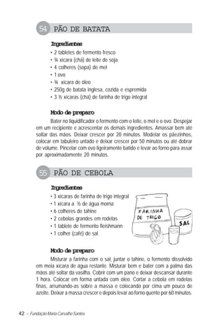 54 PÃO DE BATATA
                Igeine
                 nrdets
                •   2 tabletes de fermento fresco
                •   ¾ xícara (chá) de leite de soja
                •   4 colheres (sopa) de mel
                •   1 ovo
                •   ¾ xícara de óleo
                •   250g de batata inglesa, cozida e espremida
                •   3 ½ xícaras (chá) de farinha de trigo integral

                Modo de preparo
                Bater no liquidificador o fermento com o leite, o mel e o ovo. Despejar
         em um recipiente e acrescentar os demais ingredientes. Amassar bem até
         soltar das mãos. Deixar crescer por 20 minutos. Modelar os pãezinhos,
         colocar em tabuleiro untado e deixar crescer por 50 minutos ou até dobrar
         de volume. Pincelar com ovo ligeiramente batido e levar ao forno para assar
         por aproximadamente 20 minutos.


          55 PÃO DE CEBOLA
                Igeine
                 nrdets
                • 3 xícaras de farinha de trigo integral
                • 1 xícara a ½ de água morna
                • 6 colheres de tahine
                • 2 cebolas grandes em rodelas
                • 1 tablete de fermento fleishmann
                • 1 colher (café) de sal


                Modo de preparo
                 Misturar a farinha com o sal, juntar o tahine, o fermento dissolvido
         em meia xícara de água restante. Misturar bem e bater com a palma das
         mãos até soltar da vasilha. Cobrir com um pano e deixar descansar durante
         1 hora. Colocar em forma untada com óleo. Cortar a cebola em rodelas
         finas, arrumando-as sobre a massa e colocando por cima um pouco de
         azeite. Deixar a massa crescer e depois levar ao forno quente por 60 minutos.


42 – Fundação Maria Carvalho Santos
 