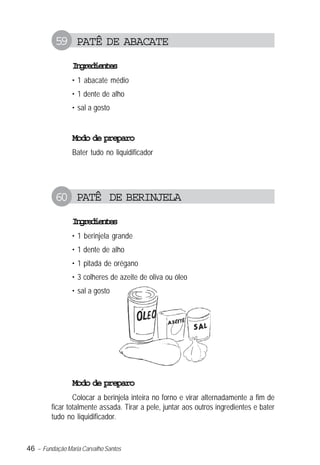 59 PATÊ DE ABACATE
                Igeine
                 nrdets
                • 1 abacate médio
                • 1 dente de alho
                • sal a gosto


                Modo de preparo
                Bater tudo no liquidificador




          60 PATÊ DE BERINJELA
                Igeine
                 nrdets
                • 1 berinjela grande
                • 1 dente de alho
                • 1 pitada de orégano
                • 3 colheres de azeite de oliva ou óleo
                • sal a gosto




                Modo de preparo
                 Colocar a berinjela inteira no forno e virar alternadamente a fim de
         ficar totalmente assada. Tirar a pele, juntar aos outros ingredientes e bater
         tudo no liquidificador.


46 – Fundação Maria Carvalho Santos
 