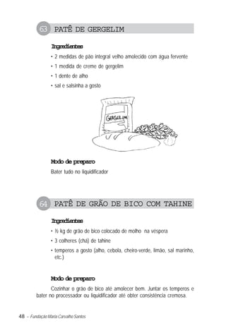63 PATÊ DE GERGELIM
                Igeine
                 nrdets
                • 2 medidas de pão integral velho amolecido com água fervente
                • 1 medida de creme de gergelim
                • 1 dente de alho
                • sal e salsinha a gosto




                Modo de preparo
                Bater tudo no liquidificador




          64 PATÊ DE GRÃO DE BICO COM TAHINE
                Igeine
                 nrdets
                • ½ kg de grão de bico colocado de molho na véspera
                • 3 colheres (chá) de tahine
                • temperos a gosto (alho, cebola, cheiro-verde, limão, sal marinho,
                  etc.)


                Modo de preparo
                Cozinhar o grão de bico até amolecer bem. Juntar os temperos e
         bater no processador ou liquidificador até obter consistência cremosa.


48 – Fundação Maria Carvalho Santos
 
