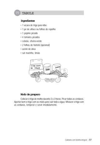 77 TABULE
       Igeine
        nrdets
       • 1 xícara de trigo para kibe
       • 1 pé de alface ou folhas de repolho
       • 1 pepino picado
       • 4 tomates picados
       • cebola, cheiro-verde
       • 2 folhas de hortelã (opcional)
       • azeite de oliva
       • sal marinho, limão




       Modo de preparo
       Colocar o trigo de molho durante 2 a 3 horas. Picar todas as verduras.
Apertar bem o trigo com as mãos para sair toda a água. Misturar o trigo com
as verduras, temperar e servir imediatamente.




                                                        Culinária com farinha integral – 57
 