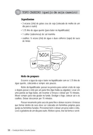 78 TOFU CASEIRO (queijo de soja caseiro)
                Igeine
                 nrdets
                • 3 xícaras (chá) de grãos crus de soja (colocado de molho de um
                  dia para o outro)
                • 1,75 litro de água quente (para bater no liquidificador)
                • 1 colher (sobremesa) de sal marinho
                • coalhos: ½ xícara (chá) de água e duas colheres (sopa) de suco
                  de limão




                Modo de preparo
               Escorrer a água da soja e bater no liquidificador com os 1,75 litro de
         água quente, colocando-a sempre aos poucos.
               Retire do liquidificador, passar na peneira para extrair o leite de soja
         e depois passar o leite por um pano fino (tipo fralda ou algodão). Levar em
         uma panela ao fogo baixo, até levantar a fervura e deixar por 15 minutos.
         Mexer sempre para não grudar no fundo. Desligar o fogo, colocar sal e os
         coalhos. Deixar descansar por 15 minutos.
                Passar novamente pelo saco de pano fino e deixar escorrer. A massa
         que formar dentro do saco deve ser colocada em forminhas próprias para
         queijo ou forminhas furadas. Pressionar bem e deixar um peso sobre o tofu.
         Leve à geladeira de um dia para outro. Retirar o peso, tirar da forma e servir.




58 – Fundação Maria Carvalho Santos
 