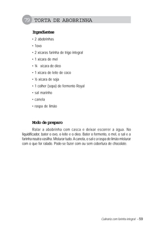 79 TORTA DE ABOBRINHA
       Igeine
        nrdets
       • 2 abobrinhas
       • 1ovo
       • 2 xícaras farinha de trigo integral
       • 1 xícara de mel
       • ¾ xícara de óleo
       • 1 xícara de leite de coco
       • ½ xícara de soja
       • 1 colher (sopa) de fermento Royal
       • sal marinho
       • canela
       • raspa de limão



       Modo de preparo
         Ralar a abobrinha com casca e deixar escorrer a água. No
liquidificador, bater o ovo, o leite e o óleo. Bater o fermento, o mel, o sal e a
farinha noutra vasilha. Misturar tudo. A canela, o sal e a raspa de limão misturar
com o que for ralado. Pode-se fazer com ou sem cobertura de chocolate.




                                                           Culinária com farinha integral – 59
 