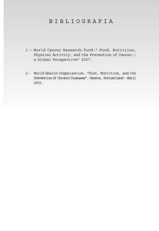 BIBLIOGRAFIA



1 – World Cancer Research Fund:“ Food, Nutrition,
    Physical Activity, and the Prevention of Cancer::
    a Global Perspective” 2007.


2 – World Health Organization. “Diet, Nutrition, and the
    Prevention of Chronic Diseases”. Geneva, Switzerland – Abril
    2003.
 