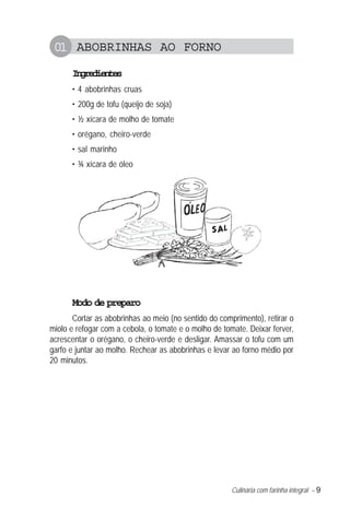01 ABOBRINHAS AO FORNO
      Igeine
       nrdets
      • 4 abobrinhas cruas
      • 200g de tofu (queijo de soja)
      • ½ xícara de molho de tomate
      • orégano, cheiro-verde
      • sal marinho
      • ¾ xícara de óleo




      Modo de preparo
       Cortar as abobrinhas ao meio (no sentido do comprimento), retirar o
miolo e refogar com a cebola, o tomate e o molho de tomate. Deixar ferver,
acrescentar o orégano, o cheiro-verde e desligar. Amassar o tofu com um
garfo e juntar ao molho. Rechear as abobrinhas e levar ao forno médio por
20 minutos.




                                                       Culinária com farinha integral – 9
 