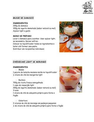 MUSSE DE DAMASCO

INGREDIENTES
200g de damasco
200g de iogurte desnatado (sabor natural ou mel)
Açúcar light a gosto

MODO DE PREPARO
Levar o damasco para cozinhar. Usar açúcar light,
se necessário. Deixar esfriar.
Colocar no liquidificador todos os ingredientes e
bater até formar uma pasta.
Distribuir em recipientes individuais




CHEESECAKE LIGHT DE MORANGO

INGREDIENTES
   - Massa
1 pacote de bolacha maisena moída no liquidificador
½ xícara de chá de margarina light

    - Recheio
700g de ricota fresca esmigalhada
1 copo de requeijão light
200g de iogurte desnatado (sabor natural ou mel)
3 ovos
1 xícara de chá de adoçante próprio para forno e
fogão

   - Cobertura
2 xícaras de chá de morango em pedaços pequenos
¼ de xícara de chá de adoçante próprio para forno e fogão
 