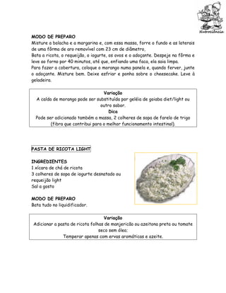 MODO DE PREPARO
Misture a bolacha e a margarina e, com essa massa, forre o fundo e as laterais
de uma fôrma de aro removível com 23 cm de diâmetro,
Bata a ricota, o requeijão, o iogurte, os ovos e o adoçante. Despeje na fôrma e
leve ao forno por 40 minutos, até que, enfiando uma faca, ela saia limpa.
Para fazer a cobertura, coloque o morango numa panela e, quando ferver, junte
o adoçante. Misture bem. Deixe esfriar e ponha sobre o cheesecake. Leve à
geladeira.

                                   Variação
  A calda de morango pode ser substituída por geléia de goiaba diet/light ou
                                  outro sabor.
                                      Dica
  Pode ser adicionado também a massa, 2 colheres de sopa de farelo de trigo
         (fibra que contribui para o melhor funcionamento intestinal).




PASTA DE RICOTA LIGHT

INGREDIENTES
1 xícara de chá de ricota
3 colheres de sopa de iogurte desnatado ou
requeijão light
Sal a gosto

MODO DE PREPARO
Bata tudo no liquidificador.

                                  Variação
Adicionar a pasta de ricota folhas de manjericão ou azeitona preta ou tomate
                                seco sem óleo;
              Temperar apenas com ervas aromáticas e azeite.
 
